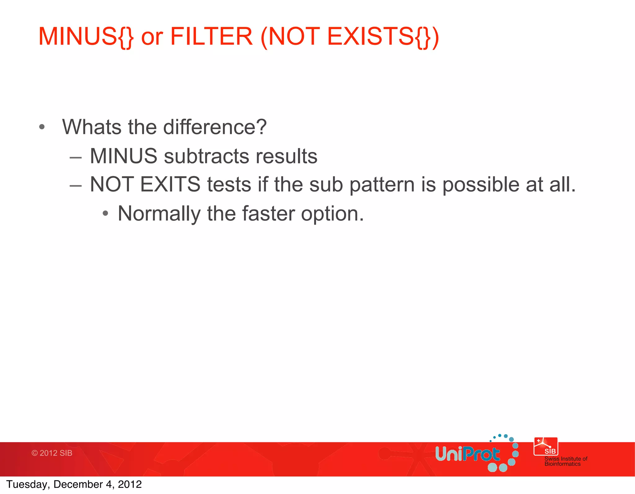 MINUS{} or FILTER (NOT EXISTS{})


     • Whats the difference?
       – MINUS subtracts results
       – NOT EXITS tests if the sub pattern is possible at all.
          • Normally the faster option.




    © 2012 SIB



Tuesday, December 4, 2012
 