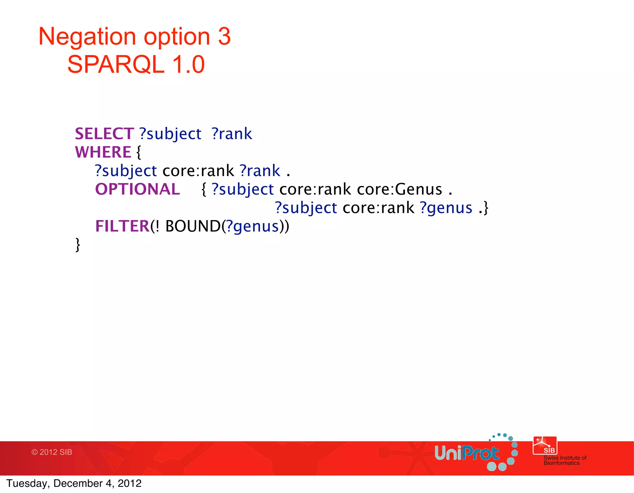 Negation option 3
       SPARQL 1.0

                 SELECT ?subject ?rank
                 WHERE {
                    ?subject core:rank ?rank .
                    OPTIONAL
 { ?subject core:rank core:Genus .
                   
 
   
    
   
   
    ?subject core:rank ?genus .}
                    FILTER(! BOUND(?genus))
                 }




    © 2012 SIB



Tuesday, December 4, 2012
 