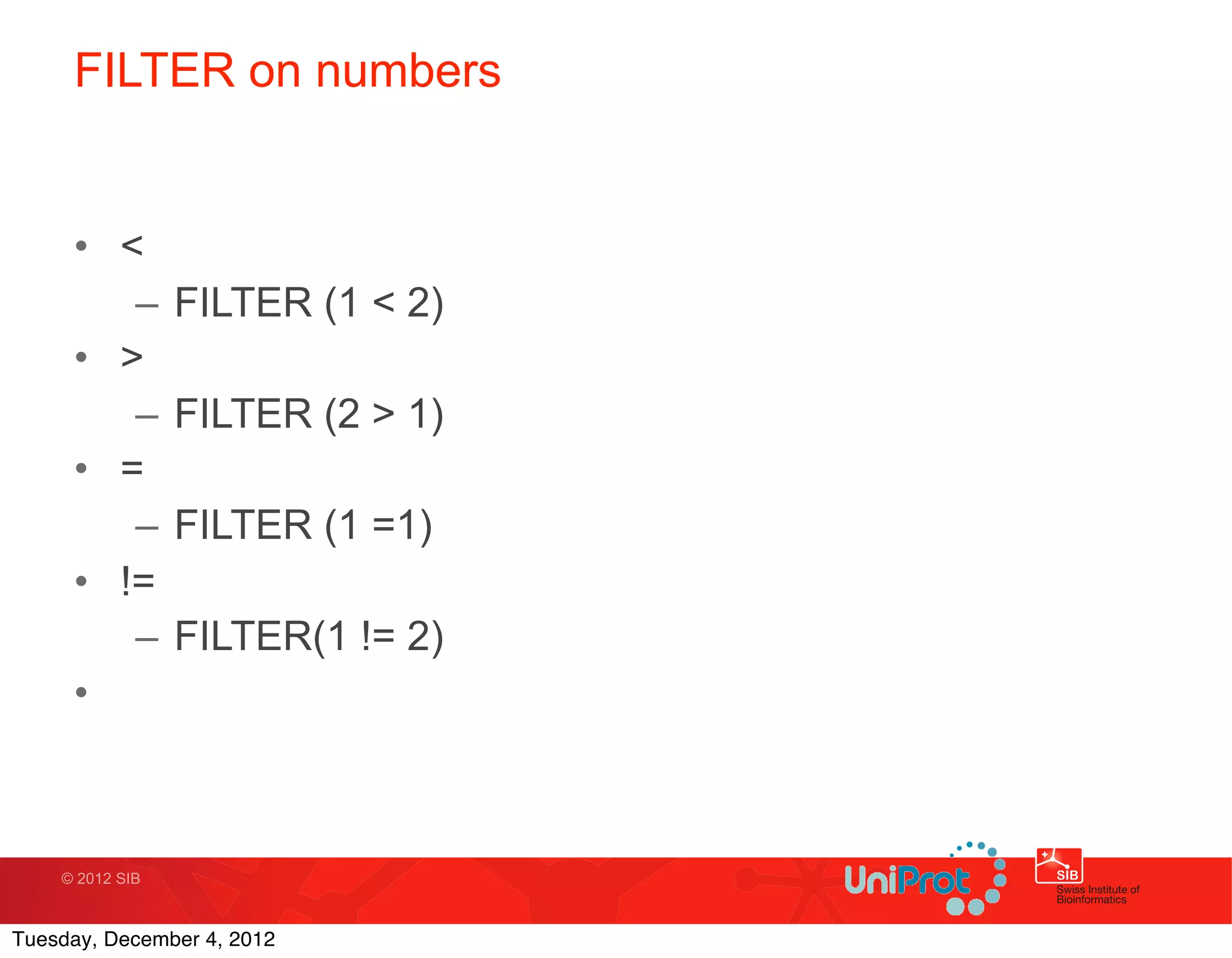 FILTER on numbers


     • <
        –        FILTER (1 < 2)
     • >
        –        FILTER (2 > 1)
     • =
        –        FILTER (1 =1)
     • !=
        –        FILTER(1 != 2)
     •



    © 2012 SIB



Tuesday, December 4, 2012
 