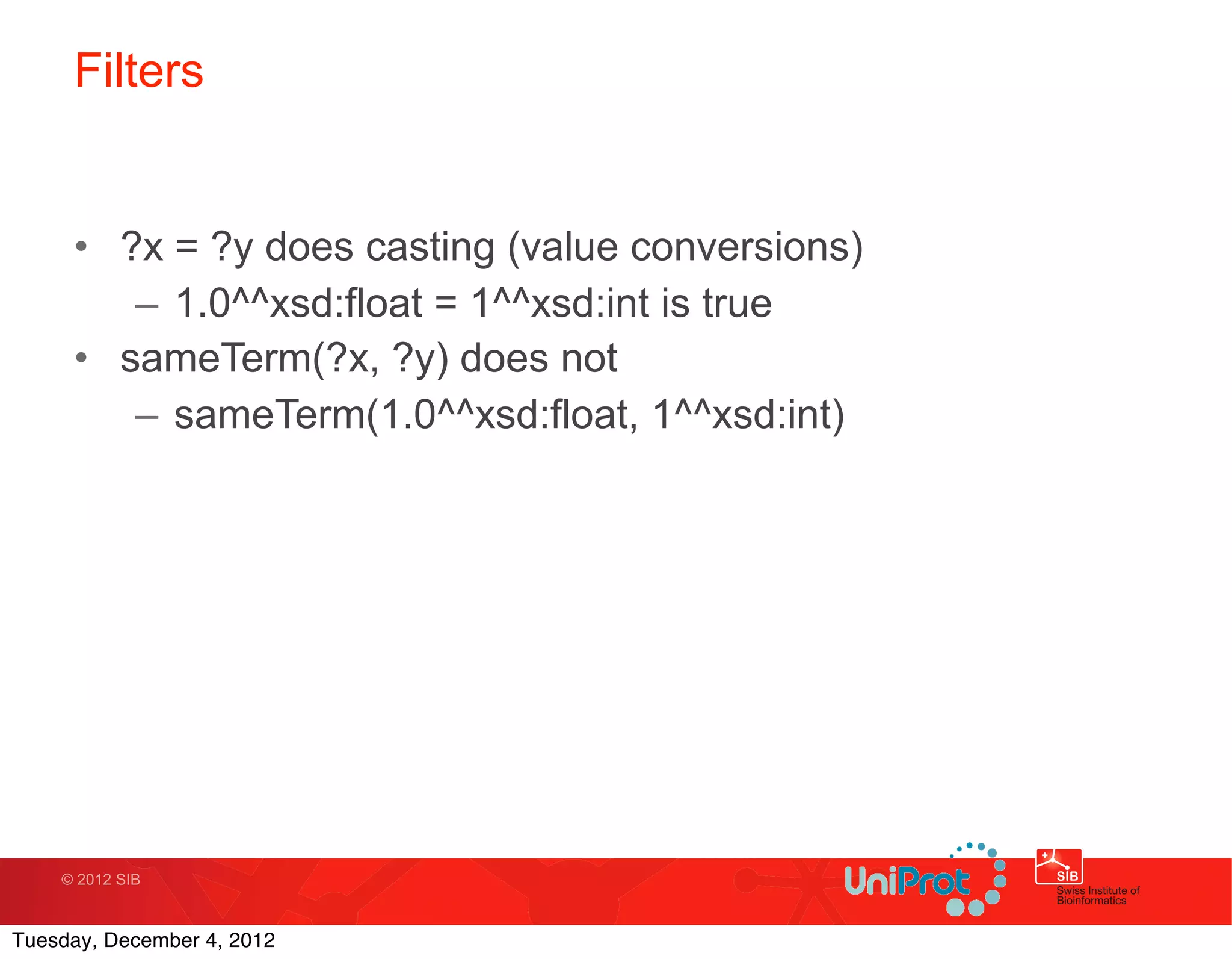 Filters


     • ?x = ?y does casting (value conversions)
        – 1.0^^xsd:float = 1^^xsd:int is true
     • sameTerm(?x, ?y) does not
        – sameTerm(1.0^^xsd:float, 1^^xsd:int)




    © 2012 SIB



Tuesday, December 4, 2012
 