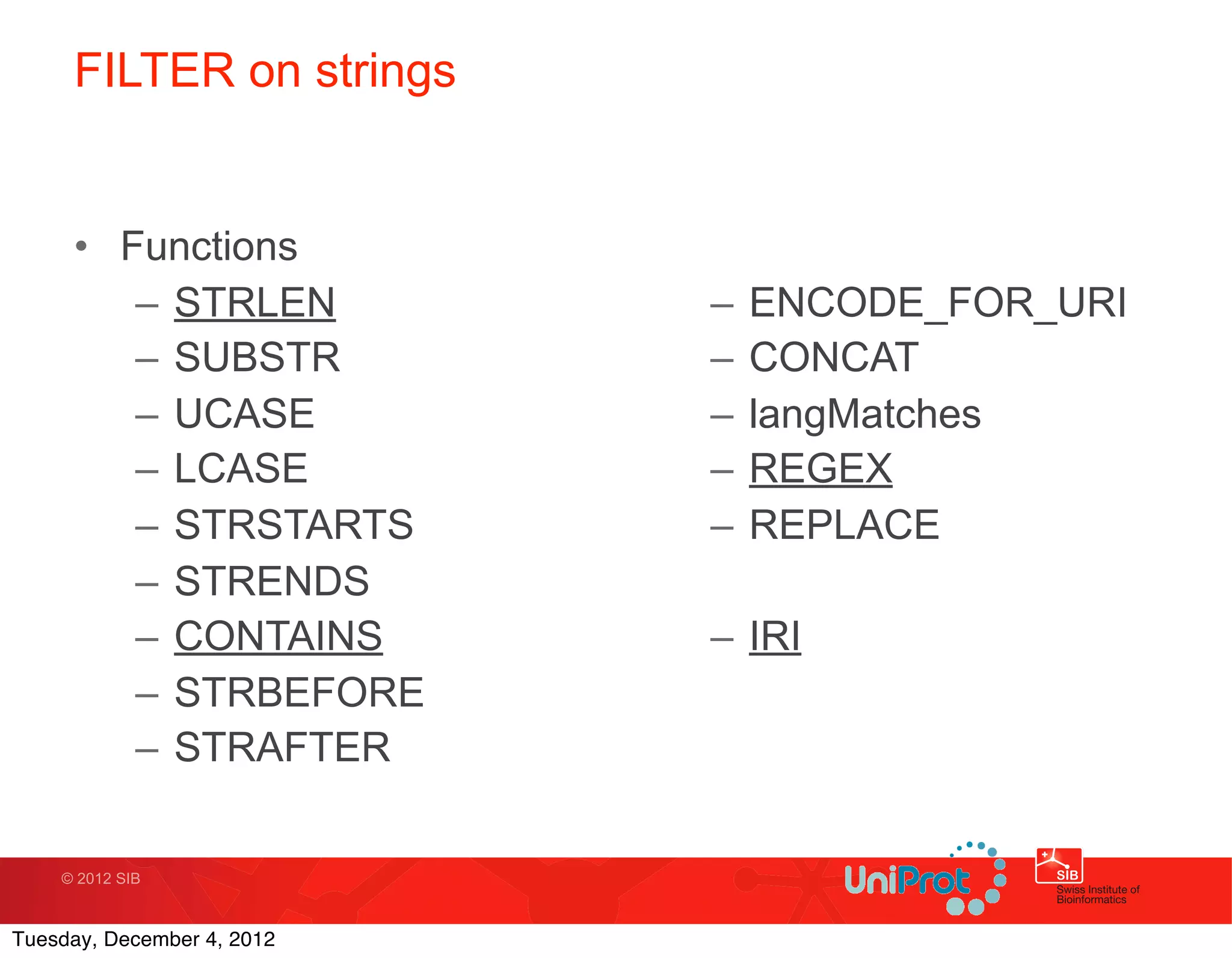 FILTER on strings


     • Functions
        – STRLEN            –   ENCODE_FOR_URI
        – SUBSTR            –   CONCAT
        – UCASE             –   langMatches
        – LCASE             –   REGEX
        – STRSTARTS         –   REPLACE
        – STRENDS
        – CONTAINS          – IRI
        – STRBEFORE
        – STRAFTER

    © 2012 SIB



Tuesday, December 4, 2012
 