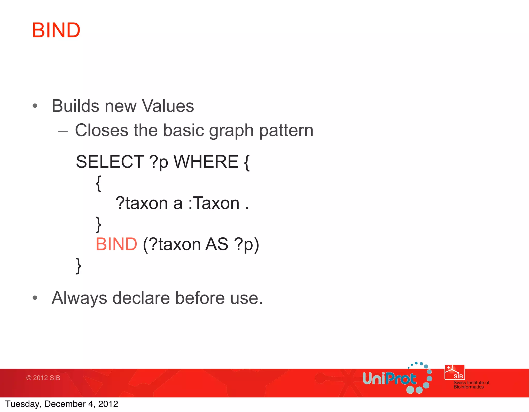 BIND


     • Builds new Values
        – Closes the basic graph pattern
                 SELECT ?p WHERE {
                   {
                     ?taxon a :Taxon .
                   }
                   BIND (?taxon AS ?p)
                 }
     • Always declare before use.



    © 2012 SIB



Tuesday, December 4, 2012
 