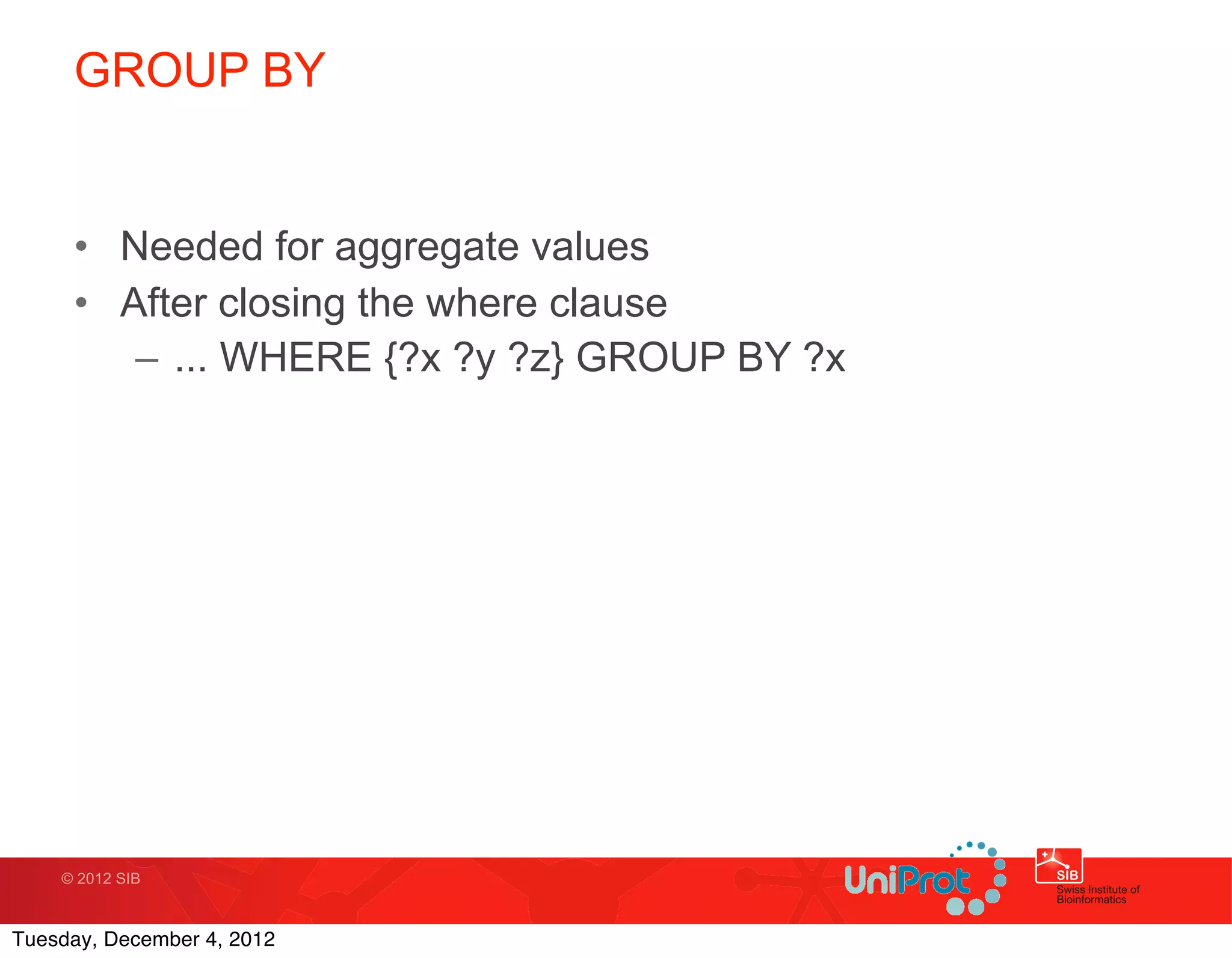 GROUP BY


     • Needed for aggregate values
     • After closing the where clause
        – ... WHERE {?x ?y ?z} GROUP BY ?x




    © 2012 SIB



Tuesday, December 4, 2012
 