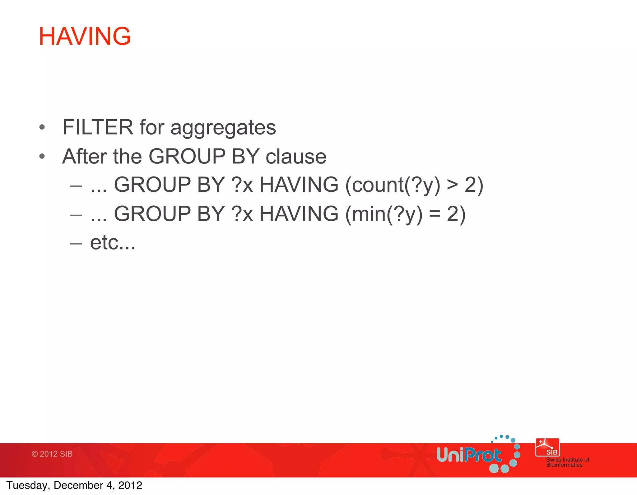HAVING


     • FILTER for aggregates
     • After the GROUP BY clause
        – ... GROUP BY ?x HAVING (count(?y) > 2)
        – ... GROUP BY ?x HAVING (min(?y) = 2)
        – etc...




    © 2012 SIB



Tuesday, December 4, 2012
 