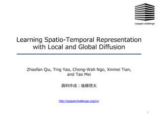 Learning Spatio-Temporal Representation
with Local and Global Diffusion
Zhaofan Qiu, Ting Yao, Chong-Wah Ngo, Xinmei Tian,
and Tao Mei
資料作成︓後藤啓太
1
http://xpaperchallenge.org/cv/
 