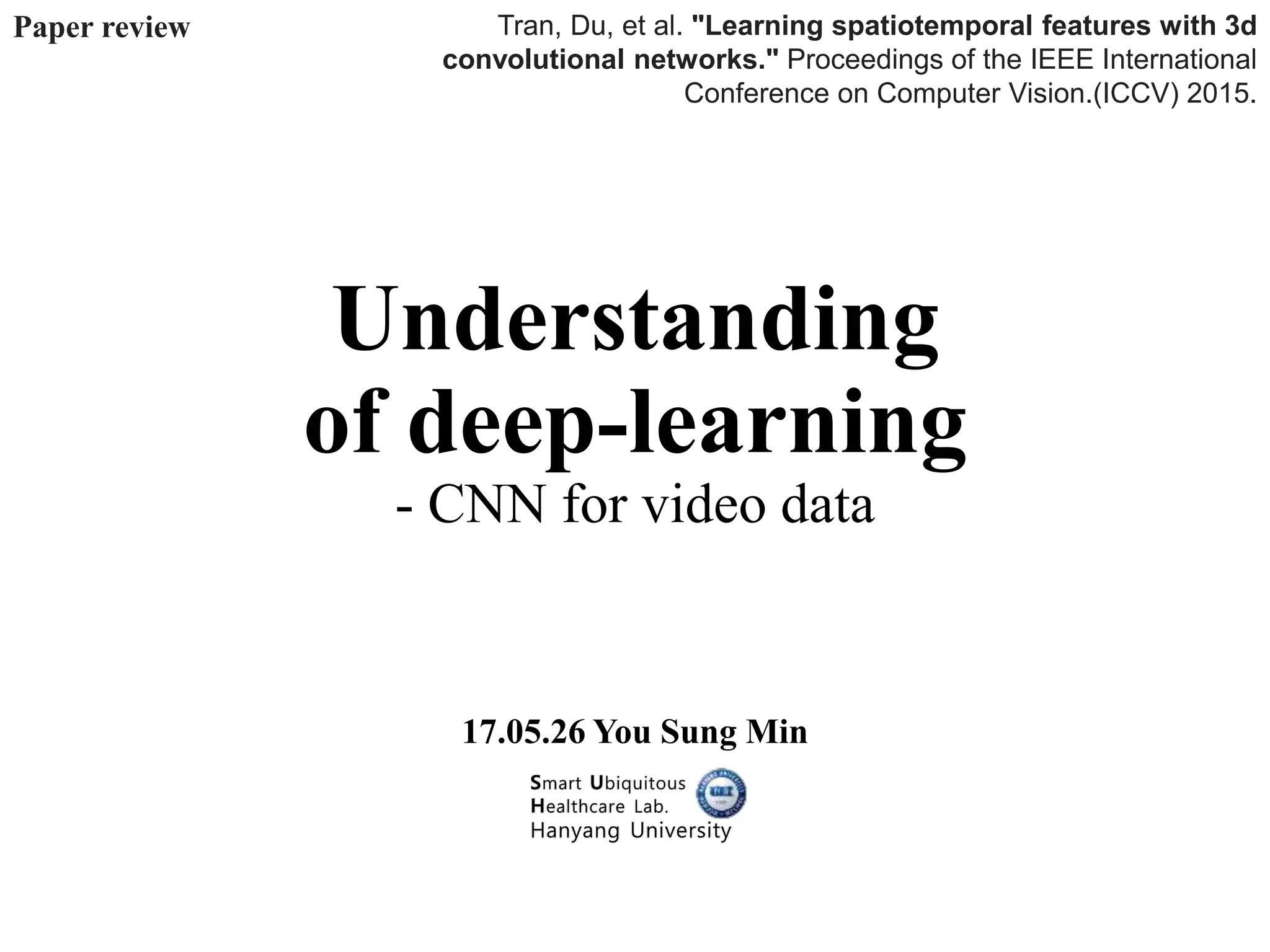 Understanding
of deep-learning
- CNN for video data
17.05.26 You Sung Min
Tran, Du, et al. "Learning spatiotemporal features with 3d
convolutional networks." Proceedings of the IEEE International
Conference on Computer Vision.(ICCV) 2015.
Paper review
 