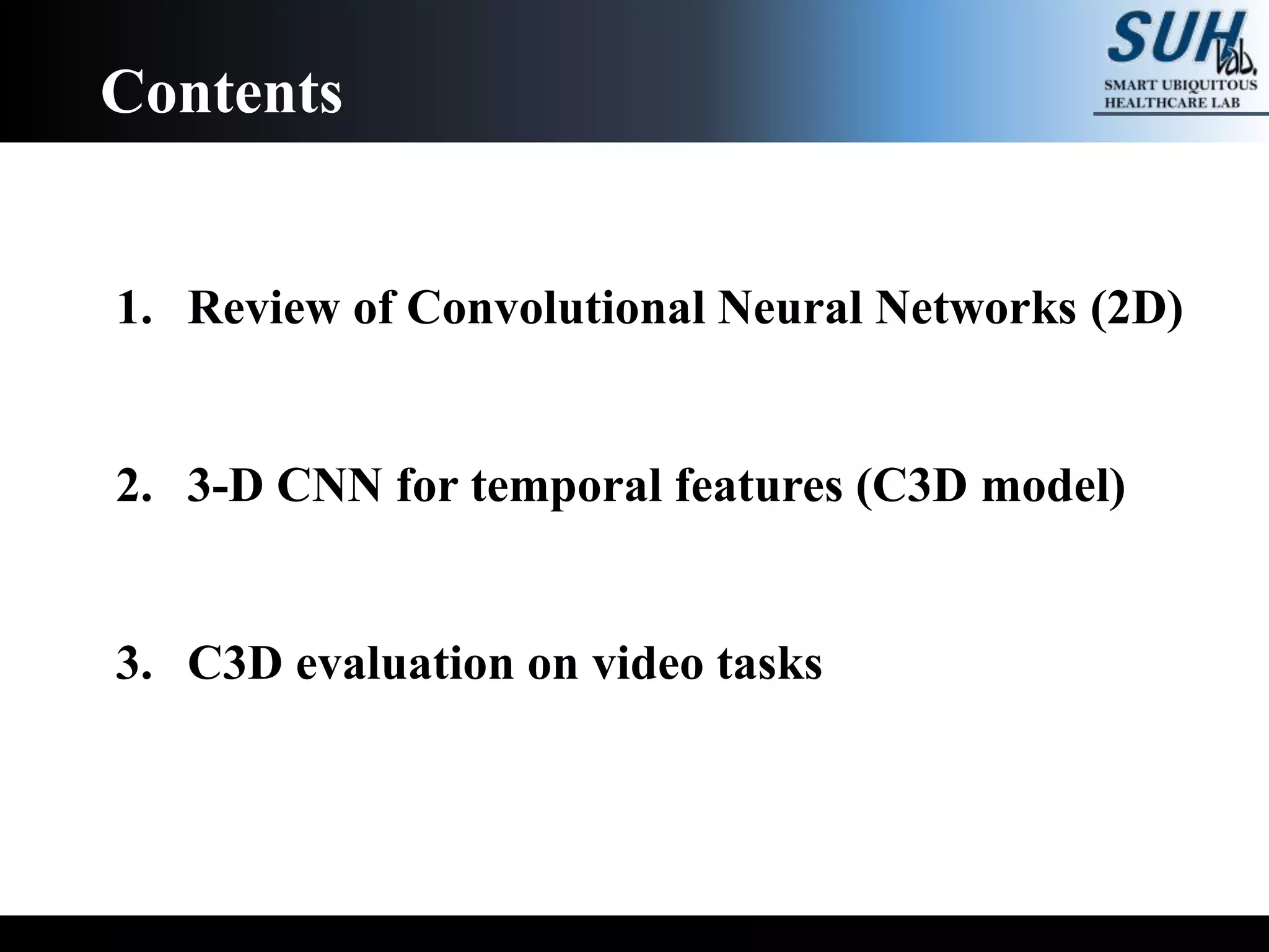 1. Review of Convolutional Neural Networks (2D)
2. 3-D CNN for temporal features (C3D model)
3. C3D evaluation on video tasks
Contents
 