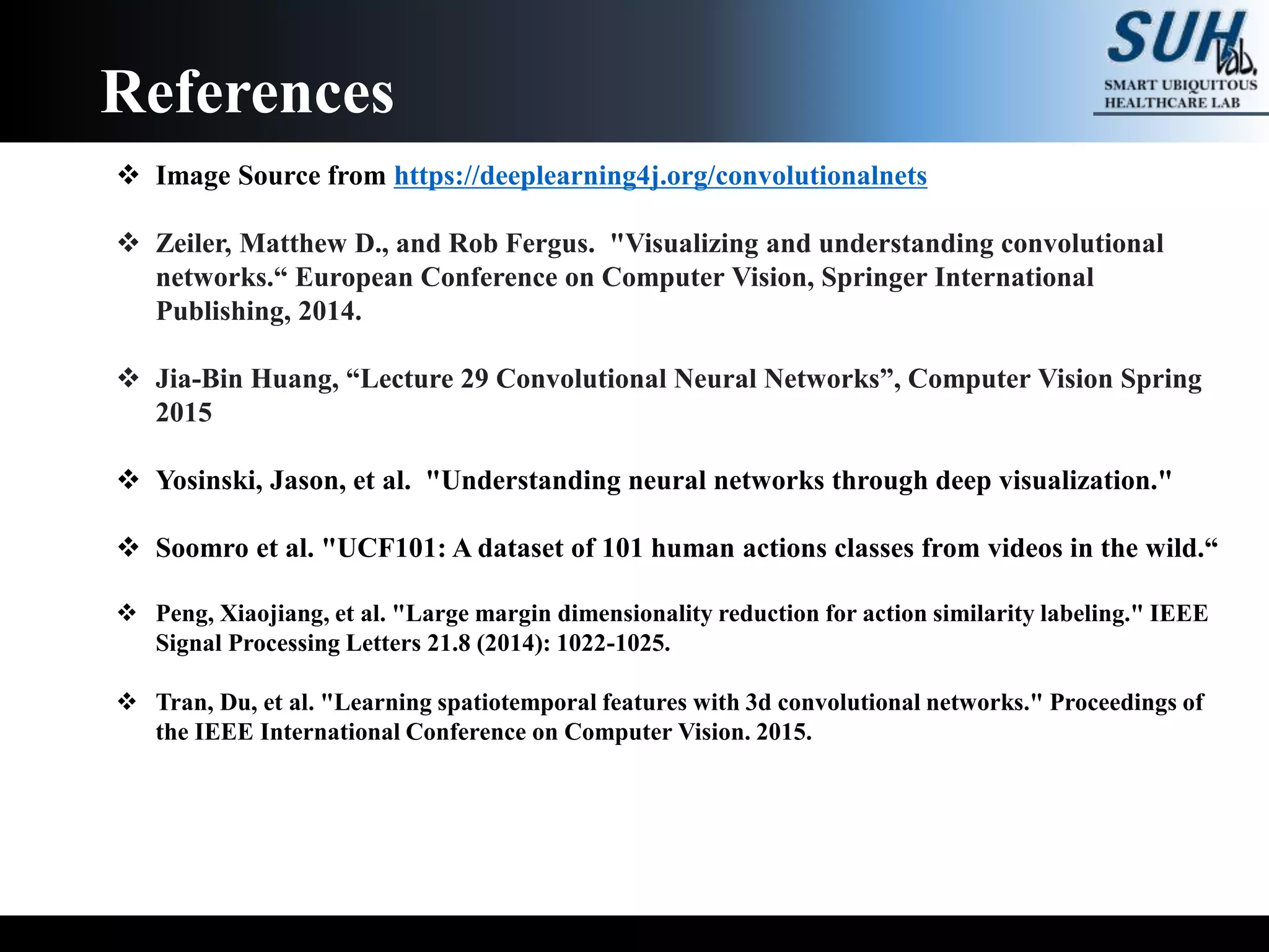 References
 Image Source from https://deeplearning4j.org/convolutionalnets
 Zeiler, Matthew D., and Rob Fergus. "Visualizing and understanding convolutional
networks.“ European Conference on Computer Vision, Springer International
Publishing, 2014.
 Jia-Bin Huang, “Lecture 29 Convolutional Neural Networks”, Computer Vision Spring
2015
 Yosinski, Jason, et al. "Understanding neural networks through deep visualization."
 Soomro et al. "UCF101: A dataset of 101 human actions classes from videos in the wild.“
 Peng, Xiaojiang, et al. "Large margin dimensionality reduction for action similarity labeling." IEEE
Signal Processing Letters 21.8 (2014): 1022-1025.
 Tran, Du, et al. "Learning spatiotemporal features with 3d convolutional networks." Proceedings of
the IEEE International Conference on Computer Vision. 2015.
 