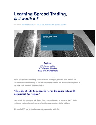 Learning Spread Trading,
is it worth it ?
POSTED ON DECEMBER 27, 2014 BY THE TRADE, SHIPPING AND FINANCE WIZARD
Lexicon:
ST=Spread trading
FT=Futures Trading
RM: Risk Management
In the world of the commodity futures markets, no subject generates more interest and
questions than spread trading. A spread combines both a long and a short position put on at
the same time in related futures contracts.
“Spreads should be regarded not as the cause behind the
actions but the results.”
One insight that I can give you comes from a discussion back in the early 2000’s with a
pedigreed trader and team leader at a Top-Tier merchant back in the Midwest.
We touched ST and he simply answered my question with this:
 