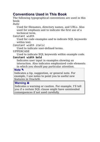 Conventions Used in This Book
The following typographical conventions are used in this
book:
Italic
Used for ﬁlenames, directory names, and URLs. Also
used for emphasis and to indicate the ﬁrst use of a
technical term.
Constant width
Used for code examples and to indicate SQL keywords
within text.
Constant width italic
Used to indicate user-deﬁned terms.
UPPERCASE
Used to indicate SQL keywords within example code.
Constant width bold
Indicates user input in examples showing an
interaction. Also indicates emphasized code elements
to which you should pay particular attention.
Note ✎
Indicates a tip, suggestion, or general note. For
example, I use notes to point you to useful new
features in Oracle9i.
Warning ☠
Indicates a warning or caution. For example, I’ll tell
you if a certain SQL clause might have unintended
consequences if not used carefully.
 