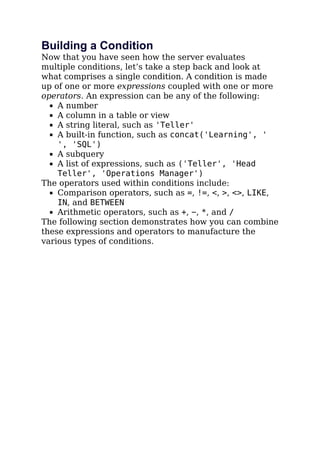 Building a Condition
Now that you have seen how the server evaluates
multiple conditions, let’s take a step back and look at
what comprises a single condition. A condition is made
up of one or more expressions coupled with one or more
operators. An expression can be any of the following:
A number
A column in a table or view
A string literal, such as 'Teller'
A built-in function, such as concat('Learning', '
', 'SQL')
A subquery
A list of expressions, such as ('Teller', 'Head
Teller', 'Operations Manager')
The operators used within conditions include:
Comparison operators, such as =, !=, <, >, <>, LIKE,
IN, and BETWEEN
Arithmetic operators, such as +, −, *, and /
The following section demonstrates how you can combine
these expressions and operators to manufacture the
various types of conditions.
 
