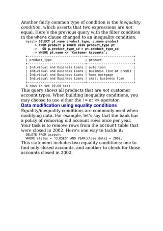 Another fairly common type of condition is the inequality
condition, which asserts that two expressions are not
equal. Here’s the previous query with the ﬁlter condition
in the where clause changed to an inequality condition:
mysql> SELECT pt.name product_type, p.name product
-> FROM product p INNER JOIN product_type pt
-> ON p.product_type_cd = pt.product_type_cd
-> WHERE pt.name <> 'Customer Accounts';
+-------------------------------+-------------------------+
| product_type | product |
+-------------------------------+-------------------------+
| Individual and Business Loans | auto loan |
| Individual and Business Loans | business line of credit |
| Individual and Business Loans | home mortgage |
| Individual and Business Loans | small business loan |
+-------------------------------+-------------------------+
4 rows in set (0.00 sec)
This query shows all products that are not customer
account types. When building inequality conditions, you
may choose to use either the != or <> operator.
Data modification using equality conditions
Equality/inequality conditions are commonly used when
modifying data. For example, let’s say that the bank has
a policy of removing old account rows once per year.
Your task is to remove rows from the account table that
were closed in 2002. Here’s one way to tackle it:
DELETE FROM account
WHERE status = 'CLOSED' AND YEAR(close_date) = 2002;
This statement includes two equality conditions: one to
ﬁnd only closed accounts, and another to check for those
accounts closed in 2002.
 