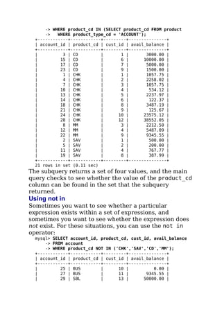 -> WHERE product_cd IN (SELECT product_cd FROM product
-> WHERE product_type_cd = 'ACCOUNT');
+------------+------------+---------+---------------+
| account_id | product_cd | cust_id | avail_balance |
+------------+------------+---------+---------------+
| 3 | CD | 1 | 3000.00 |
| 15 | CD | 6 | 10000.00 |
| 17 | CD | 7 | 5000.00 |
| 23 | CD | 9 | 1500.00 |
| 1 | CHK | 1 | 1057.75 |
| 4 | CHK | 2 | 2258.02 |
| 7 | CHK | 3 | 1057.75 |
| 10 | CHK | 4 | 534.12 |
| 13 | CHK | 5 | 2237.97 |
| 14 | CHK | 6 | 122.37 |
| 18 | CHK | 8 | 3487.19 |
| 21 | CHK | 9 | 125.67 |
| 24 | CHK | 10 | 23575.12 |
| 28 | CHK | 12 | 38552.05 |
| 8 | MM | 3 | 2212.50 |
| 12 | MM | 4 | 5487.09 |
| 22 | MM | 9 | 9345.55 |
| 2 | SAV | 1 | 500.00 |
| 5 | SAV | 2 | 200.00 |
| 11 | SAV | 4 | 767.77 |
| 19 | SAV | 8 | 387.99 |
+------------+------------+---------+---------------+
21 rows in set (0.11 sec)
The subquery returns a set of four values, and the main
query checks to see whether the value of the product_cd
column can be found in the set that the subquery
returned.
Using not in
Sometimes you want to see whether a particular
expression exists within a set of expressions, and
sometimes you want to see whether the expression does
not exist. For these situations, you can use the not in
operator:
mysql> SELECT account_id, product_cd, cust_id, avail_balance
-> FROM account
-> WHERE product_cd NOT IN ('CHK','SAV','CD','MM');
+------------+------------+---------+---------------+
| account_id | product_cd | cust_id | avail_balance |
+------------+------------+---------+---------------+
| 25 | BUS | 10 | 0.00 |
| 27 | BUS | 11 | 9345.55 |
| 29 | SBL | 13 | 50000.00 |
 