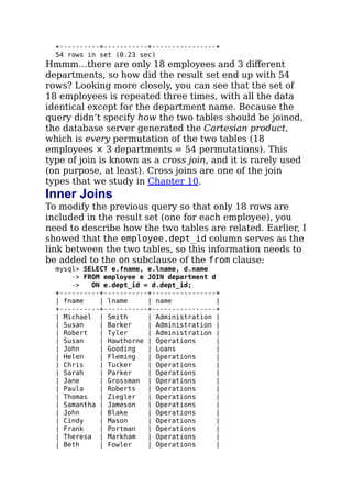 +----------+-----------+----------------+
54 rows in set (0.23 sec)
Hmmm…there are only 18 employees and 3 diﬀerent
departments, so how did the result set end up with 54
rows? Looking more closely, you can see that the set of
18 employees is repeated three times, with all the data
identical except for the department name. Because the
query didn’t specify how the two tables should be joined,
the database server generated the Cartesian product,
which is every permutation of the two tables (18
employees × 3 departments = 54 permutations). This
type of join is known as a cross join, and it is rarely used
(on purpose, at least). Cross joins are one of the join
types that we study in Chapter 10.
Inner Joins
To modify the previous query so that only 18 rows are
included in the result set (one for each employee), you
need to describe how the two tables are related. Earlier, I
showed that the employee.dept_id column serves as the
link between the two tables, so this information needs to
be added to the on subclause of the from clause:
mysql> SELECT e.fname, e.lname, d.name
-> FROM employee e JOIN department d
-> ON e.dept_id = d.dept_id;
+----------+-----------+----------------+
| fname | lname | name |
+----------+-----------+----------------+
| Michael | Smith | Administration |
| Susan | Barker | Administration |
| Robert | Tyler | Administration |
| Susan | Hawthorne | Operations |
| John | Gooding | Loans |
| Helen | Fleming | Operations |
| Chris | Tucker | Operations |
| Sarah | Parker | Operations |
| Jane | Grossman | Operations |
| Paula | Roberts | Operations |
| Thomas | Ziegler | Operations |
| Samantha | Jameson | Operations |
| John | Blake | Operations |
| Cindy | Mason | Operations |
| Frank | Portman | Operations |
| Theresa | Markham | Operations |
| Beth | Fowler | Operations |
 