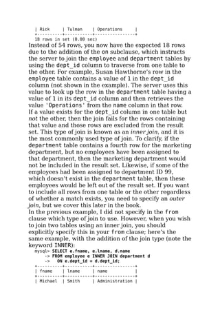 | Rick | Tulman | Operations |
+----------+-----------+----------------+
18 rows in set (0.00 sec)
Instead of 54 rows, you now have the expected 18 rows
due to the addition of the on subclause, which instructs
the server to join the employee and department tables by
using the dept_id column to traverse from one table to
the other. For example, Susan Hawthorne’s row in the
employee table contains a value of 1 in the dept_id
column (not shown in the example). The server uses this
value to look up the row in the department table having a
value of 1 in its dept_id column and then retrieves the
value 'Operations' from the name column in that row.
If a value exists for the dept_id column in one table but
not the other, then the join fails for the rows containing
that value and those rows are excluded from the result
set. This type of join is known as an inner join, and it is
the most commonly used type of join. To clarify, if the
department table contains a fourth row for the marketing
department, but no employees have been assigned to
that department, then the marketing department would
not be included in the result set. Likewise, if some of the
employees had been assigned to department ID 99,
which doesn’t exist in the department table, then these
employees would be left out of the result set. If you want
to include all rows from one table or the other regardless
of whether a match exists, you need to specify an outer
join, but we cover this later in the book.
In the previous example, I did not specify in the from
clause which type of join to use. However, when you wish
to join two tables using an inner join, you should
explicitly specify this in your from clause; here’s the
same example, with the addition of the join type (note the
keyword INNER):
mysql> SELECT e.fname, e.lname, d.name
-> FROM employee e INNER JOIN department d
-> ON e.dept_id = d.dept_id;
+----------+-----------+----------------+
| fname | lname | name |
+----------+-----------+----------------+
| Michael | Smith | Administration |
 