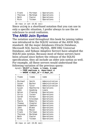 | Frank | Portman | Operations |
| Theresa | Markham | Operations |
| Beth | Fowler | Operations |
| Rick | Tulman | Operations |
+----------+-----------+----------------+
18 rows in set (0.01 sec)
Since using is a shorthand notation that you can use in
only a speciﬁc situation, I prefer always to use the on
subclause to avoid confusion.
The ANSI Join Syntax
The notation used throughout this book for joining tables
was introduced in the SQL92 version of the ANSI SQL
standard. All the major databases (Oracle Database,
Microsoft SQL Server, MySQL, IBM DB2 Universal
Database, and Sybase Adaptive Server) have adopted the
SQL92 join syntax. Because most of these servers have
been around since before the release of the SQL92
speciﬁcation, they all include an older join syntax as well.
For example, all these servers would understand the
following variation of the previous query:
mysql> SELECT e.fname, e.lname, d.name
-> FROM employee e, department d
-> WHERE e.dept_id = d.dept_id;
+----------+-----------+----------------+
| fname | lname | name |
+----------+-----------+----------------+
| Michael | Smith | Administration |
| Susan | Barker | Administration |
| Robert | Tyler | Administration |
| Susan | Hawthorne | Operations |
| John | Gooding | Loans |
| Helen | Fleming | Operations |
| Chris | Tucker | Operations |
| Sarah | Parker | Operations |
| Jane | Grossman | Operations |
| Paula | Roberts | Operations |
| Thomas | Ziegler | Operations |
| Samantha | Jameson | Operations |
| John | Blake | Operations |
| Cindy | Mason | Operations |
| Frank | Portman | Operations |
| Theresa | Markham | Operations |
| Beth | Fowler | Operations |
| Rick | Tulman | Operations |
+----------+-----------+----------------+
18 rows in set (0.01 sec)
 