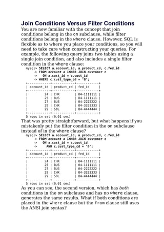 Join Conditions Versus Filter Conditions
You are now familiar with the concept that join
conditions belong in the on subclause, while ﬁlter
conditions belong in the where clause. However, SQL is
ﬂexible as to where you place your conditions, so you will
need to take care when constructing your queries. For
example, the following query joins two tables using a
single join condition, and also includes a single ﬁlter
condition in the where clause:
mysql> SELECT a.account_id, a.product_cd, c.fed_id
-> FROM account a INNER JOIN customer c
-> ON a.cust_id = c.cust_id
-> WHERE c.cust_type_cd = 'B';
+------------+------------+------------+
| account_id | product_cd | fed_id |
+------------+------------+------------+
| 24 | CHK | 04-1111111 |
| 25 | BUS | 04-1111111 |
| 27 | BUS | 04-2222222 |
| 28 | CHK | 04-3333333 |
| 29 | SBL | 04-4444444 |
+------------+------------+------------+
5 rows in set (0.01 sec)
That was pretty straightforward, but what happens if you
mistakenly put the ﬁlter condition in the on subclause
instead of in the where clause?
mysql> SELECT a.account_id, a.product_cd, c.fed_id
-> FROM account a INNER JOIN customer c
-> ON a.cust_id = c.cust_id
-> AND c.cust_type_cd = 'B';
+------------+------------+------------+
| account_id | product_cd | fed_id |
+------------+------------+------------+
| 24 | CHK | 04-1111111 |
| 25 | BUS | 04-1111111 |
| 27 | BUS | 04-2222222 |
| 28 | CHK | 04-3333333 |
| 29 | SBL | 04-4444444 |
+------------+------------+------------+
5 rows in set (0.01 sec)
As you can see, the second version, which has both
conditions in the on subclause and has no where clause,
generates the same results. What if both conditions are
placed in the where clause but the from clause still uses
the ANSI join syntax?
 