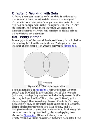 Chapter 6. Working with Sets
Although you can interact with the data in a database
one row at a time, relational databases are really all
about sets. You have seen how you can create tables via
queries or subqueries, make them persistent via insert
statements, and bring them together via joins; this
chapter explores how you can combine multiple tables
using various set operators.
Set Theory Primer
In many parts of the world, basic set theory is included in
elementary-level math curriculums. Perhaps you recall
looking at something like what is shown in Figure 6-1.
Figure 6-1. The union operation
The shaded area in Figure 6-1 represents the union of
sets A and B, which is the combination of the two sets
(with any overlapping regions included only once). Is this
starting to look familiar? If so, then you’ll ﬁnally get a
chance to put that knowledge to use; if not, don’t worry,
because it’s easy to visualize using a couple of diagrams.
Using circles to represent two data sets (A and B),
imagine a subset of data that is common to both sets; this
common data is represented by the overlapping area
shown in Figure 6-1. Since set theory is rather
uninteresting without an overlap between data sets, I use
 