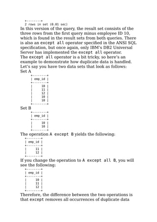 +--------+
2 rows in set (0.01 sec)
In this version of the query, the result set consists of the
three rows from the ﬁrst query minus employee ID 10,
which is found in the result sets from both queries. There
is also an except all operator speciﬁed in the ANSI SQL
speciﬁcation, but once again, only IBM’s DB2 Universal
Server has implemented the except all operator.
The except all operator is a bit tricky, so here’s an
example to demonstrate how duplicate data is handled.
Let’s say you have two data sets that look as follows:
Set A
+--------+
| emp_id |
+--------+
| 10 |
| 11 |
| 12 |
| 10 |
| 10 |
+--------+
Set B
+--------+
| emp_id |
+--------+
| 10 |
| 10 |
+--------+
The operation A except B yields the following:
+--------+
| emp_id |
+--------+
| 11 |
| 12 |
+--------+
If you change the operation to A except all B, you will
see the following:
+--------+
| emp_id |
+--------+
| 10 |
| 11 |
| 12 |
+--------+
Therefore, the diﬀerence between the two operations is
that except removes all occurrences of duplicate data
 