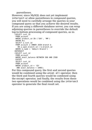 parentheses.
However, since MySQL does not yet implement
intersect or allow parentheses in compound queries,
you will need to carefully arrange the queries in your
compound query so that you achieve the desired results.
If you are using a diﬀerent database server, you can wrap
adjoining queries in parentheses to override the default
top-to-bottom processing of compound queries, as in:
(SELECT cust_id
FROM account
WHERE product_cd IN ('SAV', 'MM')
UNION ALL
SELECT a.cust_id
FROM account a INNER JOIN branch b
ON a.open_branch_id = b.branch_id
WHERE b.name = 'Woburn Branch')
INTERSECT
(SELECT cust_id
FROM account
WHERE avail_balance BETWEEN 500 AND 2500
EXCEPT
SELECT cust_id
FROM account
WHERE product_cd = 'CD'
AND avail_balance < 1000);
For this compound query, the ﬁrst and second queries
would be combined using the union all operator, then
the third and fourth queries would be combined using
the except operator, and ﬁnally, the results from these
two operations would be combined using the intersect
operator to generate the ﬁnal result set.
 