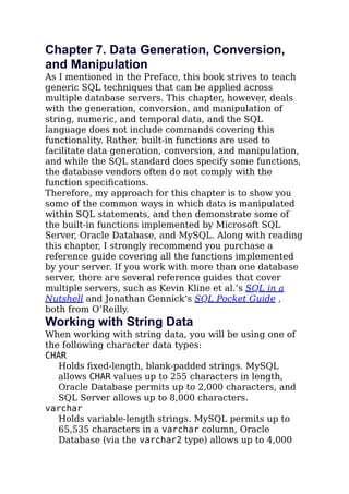 Chapter 7. Data Generation, Conversion,
and Manipulation
As I mentioned in the Preface, this book strives to teach
generic SQL techniques that can be applied across
multiple database servers. This chapter, however, deals
with the generation, conversion, and manipulation of
string, numeric, and temporal data, and the SQL
language does not include commands covering this
functionality. Rather, built-in functions are used to
facilitate data generation, conversion, and manipulation,
and while the SQL standard does specify some functions,
the database vendors often do not comply with the
function speciﬁcations.
Therefore, my approach for this chapter is to show you
some of the common ways in which data is manipulated
within SQL statements, and then demonstrate some of
the built-in functions implemented by Microsoft SQL
Server, Oracle Database, and MySQL. Along with reading
this chapter, I strongly recommend you purchase a
reference guide covering all the functions implemented
by your server. If you work with more than one database
server, there are several reference guides that cover
multiple servers, such as Kevin Kline et al.’s SQL in a
Nutshell and Jonathan Gennick’s SQL Pocket Guide ,
both from O’Reilly.
Working with String Data
When working with string data, you will be using one of
the following character data types:
CHAR
Holds ﬁxed-length, blank-padded strings. MySQL
allows CHAR values up to 255 characters in length,
Oracle Database permits up to 2,000 characters, and
SQL Server allows up to 8,000 characters.
varchar
Holds variable-length strings. MySQL permits up to
65,535 characters in a varchar column, Oracle
Database (via the varchar2 type) allows up to 4,000
 