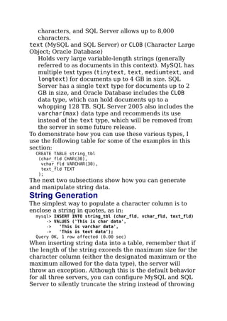 characters, and SQL Server allows up to 8,000
characters.
text (MySQL and SQL Server) or CLOB (Character Large
Object; Oracle Database)
Holds very large variable-length strings (generally
referred to as documents in this context). MySQL has
multiple text types (tinytext, text, mediumtext, and
longtext) for documents up to 4 GB in size. SQL
Server has a single text type for documents up to 2
GB in size, and Oracle Database includes the CLOB
data type, which can hold documents up to a
whopping 128 TB. SQL Server 2005 also includes the
varchar(max) data type and recommends its use
instead of the text type, which will be removed from
the server in some future release.
To demonstrate how you can use these various types, I
use the following table for some of the examples in this
section:
CREATE TABLE string_tbl
(char_fld CHAR(30),
vchar_fld VARCHAR(30),
text_fld TEXT
);
The next two subsections show how you can generate
and manipulate string data.
String Generation
The simplest way to populate a character column is to
enclose a string in quotes, as in:
mysql> INSERT INTO string_tbl (char_fld, vchar_fld, text_fld)
-> VALUES ('This is char data',
-> 'This is varchar data',
-> 'This is text data');
Query OK, 1 row affected (0.00 sec)
When inserting string data into a table, remember that if
the length of the string exceeds the maximum size for the
character column (either the designated maximum or the
maximum allowed for the data type), the server will
throw an exception. Although this is the default behavior
for all three servers, you can conﬁgure MySQL and SQL
Server to silently truncate the string instead of throwing
 