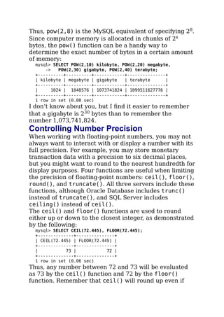 Thus, pow(2,8) is the MySQL equivalent of specifying 28.
Since computer memory is allocated in chunks of 2x
bytes, the pow() function can be a handy way to
determine the exact number of bytes in a certain amount
of memory:
mysql> SELECT POW(2,10) kilobyte, POW(2,20) megabyte,
-> POW(2,30) gigabyte, POW(2,40) terabyte;
+----------+----------+------------+---------------+
| kilobyte | megabyte | gigabyte | terabyte |
+----------+----------+------------+---------------+
| 1024 | 1048576 | 1073741824 | 1099511627776 |
+----------+----------+------------+---------------+
1 row in set (0.00 sec)
I don’t know about you, but I ﬁnd it easier to remember
that a gigabyte is 230 bytes than to remember the
number 1,073,741,824.
Controlling Number Precision
When working with ﬂoating-point numbers, you may not
always want to interact with or display a number with its
full precision. For example, you may store monetary
transaction data with a precision to six decimal places,
but you might want to round to the nearest hundredth for
display purposes. Four functions are useful when limiting
the precision of ﬂoating-point numbers: ceil(), floor(),
round(), and truncate(). All three servers include these
functions, although Oracle Database includes trunc()
instead of truncate(), and SQL Server includes
ceiling() instead of ceil().
The ceil() and floor() functions are used to round
either up or down to the closest integer, as demonstrated
by the following:
mysql> SELECT CEIL(72.445), FLOOR(72.445);
+--------------+---------------+
| CEIL(72.445) | FLOOR(72.445) |
+--------------+---------------+
| 73 | 72 |
+--------------+---------------+
1 row in set (0.06 sec)
Thus, any number between 72 and 73 will be evaluated
as 73 by the ceil() function and 72 by the floor()
function. Remember that ceil() will round up even if
 
