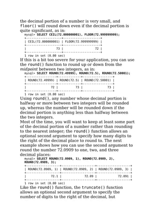 the decimal portion of a number is very small, and
floor() will round down even if the decimal portion is
quite signiﬁcant, as in:
mysql> SELECT CEIL(72.000000001), FLOOR(72.999999999);
+--------------------+---------------------+
| CEIL(72.000000001) | FLOOR(72.999999999) |
+--------------------+---------------------+
| 73 | 72 |
+--------------------+---------------------+
1 row in set (0.00 sec)
If this is a bit too severe for your application, you can use
the round() function to round up or down from the
midpoint between two integers, as in:
mysql> SELECT ROUND(72.49999), ROUND(72.5), ROUND(72.50001);
+-----------------+-------------+-----------------+
| ROUND(72.49999) | ROUND(72.5) | ROUND(72.50001) |
+-----------------+-------------+-----------------+
| 72 | 73 | 73 |
+-----------------+-------------+-----------------+
1 row in set (0.00 sec)
Using round(), any number whose decimal portion is
halfway or more between two integers will be rounded
up, whereas the number will be rounded down if the
decimal portion is anything less than halfway between
the two integers.
Most of the time, you will want to keep at least some part
of the decimal portion of a number rather than rounding
to the nearest integer; the round() function allows an
optional second argument to specify how many digits to
the right of the decimal place to round to. The next
example shows how you can use the second argument to
round the number 72.0909 to one, two, and three
decimal places:
mysql> SELECT ROUND(72.0909, 1), ROUND(72.0909, 2),
ROUND(72.0909, 3);
+-------------------+-------------------+-------------------+
| ROUND(72.0909, 1) | ROUND(72.0909, 2) | ROUND(72.0909, 3) |
+-------------------+-------------------+-------------------+
| 72.1 | 72.09 | 72.091 |
+-------------------+-------------------+-------------------+
1 row in set (0.00 sec)
Like the round() function, the truncate() function
allows an optional second argument to specify the
number of digits to the right of the decimal, but
 