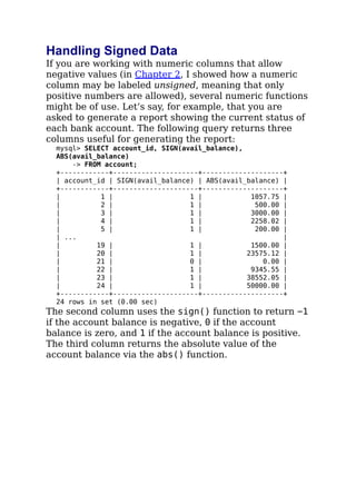 Handling Signed Data
If you are working with numeric columns that allow
negative values (in Chapter 2, I showed how a numeric
column may be labeled unsigned, meaning that only
positive numbers are allowed), several numeric functions
might be of use. Let’s say, for example, that you are
asked to generate a report showing the current status of
each bank account. The following query returns three
columns useful for generating the report:
mysql> SELECT account_id, SIGN(avail_balance),
ABS(avail_balance)
-> FROM account;
+------------+---------------------+--------------------+
| account_id | SIGN(avail_balance) | ABS(avail_balance) |
+------------+---------------------+--------------------+
| 1 | 1 | 1057.75 |
| 2 | 1 | 500.00 |
| 3 | 1 | 3000.00 |
| 4 | 1 | 2258.02 |
| 5 | 1 | 200.00 |
| ... |
| 19 | 1 | 1500.00 |
| 20 | 1 | 23575.12 |
| 21 | 0 | 0.00 |
| 22 | 1 | 9345.55 |
| 23 | 1 | 38552.05 |
| 24 | 1 | 50000.00 |
+------------+---------------------+--------------------+
24 rows in set (0.00 sec)
The second column uses the sign() function to return −1
if the account balance is negative, 0 if the account
balance is zero, and 1 if the account balance is positive.
The third column returns the absolute value of the
account balance via the abs() function.
 