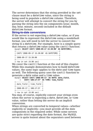 The server determines that the string provided in the set
clause must be a datetime value, since the string is
being used to populate a datetime column. Therefore,
the server will attempt to convert the string for you by
parsing the string into the six components (year, month,
day, hour, minute, second) included in the default
datetime format.
String-to-date conversions
If the server is not expecting a datetime value, or if you
would like to represent the datetime using a nondefault
format, you will need to tell the server to convert the
string to a datetime. For example, here is a simple query
that returns a datetime value using the cast() function:
mysql> SELECT CAST('2008-09-17 15:30:00' AS DATETIME);
+-----------------------------------------+
| CAST('2008-09-17 15:30:00' AS DATETIME) |
+-----------------------------------------+
| 2008-09-17 15:30:00 |
+-----------------------------------------+
1 row in set (0.00 sec)
We cover the cast() function at the end of this chapter.
While this example demonstrates how to build datetime
values, the same logic applies to the date and time types
as well. The following query uses the cast() function to
generate a date value and a time value:
mysql> SELECT CAST('2008-09-17' AS DATE) date_field,
-> CAST('108:17:57' AS TIME) time_field;
+------------+------------+
| date_field | time_field |
+------------+------------+
| 2008-09-17 | 108:17:57 |
+------------+------------+
1 row in set (0.00 sec)
You may, of course, explicitly convert your strings even
when the server is expecting a date, datetime, or time
value, rather than letting the server do an implicit
conversion.
When strings are converted to temporal values—whether
explicitly or implicitly—you must provide all the date
components in the required order. While some servers
are quite strict regarding the date format, the MySQL
server is quite lenient about the separators used between
 