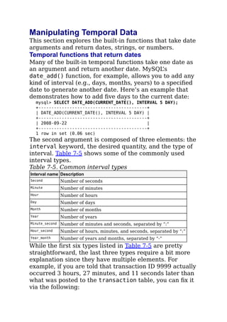 Manipulating Temporal Data
This section explores the built-in functions that take date
arguments and return dates, strings, or numbers.
Temporal functions that return dates
Many of the built-in temporal functions take one date as
an argument and return another date. MySQL’s
date_add() function, for example, allows you to add any
kind of interval (e.g., days, months, years) to a speciﬁed
date to generate another date. Here’s an example that
demonstrates how to add ﬁve days to the current date:
mysql> SELECT DATE_ADD(CURRENT_DATE(), INTERVAL 5 DAY);
+------------------------------------------+
| DATE_ADD(CURRENT_DATE(), INTERVAL 5 DAY) |
+------------------------------------------+
| 2008-09-22 |
+------------------------------------------+
1 row in set (0.06 sec)
The second argument is composed of three elements: the
interval keyword, the desired quantity, and the type of
interval. Table 7-5 shows some of the commonly used
interval types.
Table 7-5. Common interval types
Interval name Description
Second Number of seconds
Minute Number of minutes
Hour Number of hours
Day Number of days
Month Number of months
Year Number of years
Minute_second Number of minutes and seconds, separated by “:”
Hour_second Number of hours, minutes, and seconds, separated by “:”
Year_month Number of years and months, separated by “-”
While the ﬁrst six types listed in Table 7-5 are pretty
straightforward, the last three types require a bit more
explanation since they have multiple elements. For
example, if you are told that transaction ID 9999 actually
occurred 3 hours, 27 minutes, and 11 seconds later than
what was posted to the transaction table, you can ﬁx it
via the following:
 
