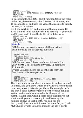 UPDATE transaction
SET txn_date = DATE_ADD(txn_date, INTERVAL '3:27:11'
HOUR_SECOND)
WHERE txn_id = 9999;
In this example, the date_add() function takes the value
in the txn_date column, adds 3 hours, 27 minutes, and
11 seconds to it, and uses the value that results to modify
the txn_date column.
Or, if you work in HR and found out that employee ID
4789 claimed to be younger than he actually is, you could
add 9 years and 11 months to his birth date, as in:
UPDATE employee
SET birth_date = DATE_ADD(birth_date, INTERVAL '9-11'
YEAR_MONTH)
WHERE emp_id = 4789;
Note ✎
SQL Server users can accomplish the previous
example using the dateadd() function:
UPDATE employee
SET birth_date =
DATEADD(MONTH, 119, birth_date)
WHERE emp_id = 4789
SQL Server doesn’t have combined intervals (i.e.,
year_month), so I converted 9 years, 11 months to
119 months.
Oracle Database users can use the add_months()
function for this example, as in:
UPDATE employee
SET birth_date = ADD_MONTHS(birth_date, 119)
WHERE emp_id = 4789;
There are some cases where you want to add an interval
to a date, and you know where you want to arrive but not
how many days it takes to get there. For example, let’s
say that a bank customer logs on to the online banking
system and schedules a transfer for the end of the
month. Rather than writing some code that ﬁgures out
what month you are currently in and looks up the
number of days in that month, you can call the
last_day() function, which does the work for you (both
MySQL and Oracle Database include the last_day()
 