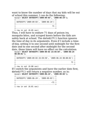 want to know the number of days that my kids will be out
of school this summer, I can do the following:
mysql> SELECT DATEDIFF('2009-09-03', '2009-06-24');
+--------------------------------------+
| DATEDIFF('2009-09-03', '2009-06-24') |
+--------------------------------------+
| 71 |
+--------------------------------------+
1 row in set (0.05 sec)
Thus, I will have to endure 71 days of poison ivy,
mosquito bites, and scraped knees before the kids are
safely back at school. The datediff() function ignores
the time of day in its arguments. Even if I include a time-
of-day, setting it to one second until midnight for the ﬁrst
date and to one second after midnight for the second
date, those times will have no eﬀect on the calculation:
mysql> SELECT DATEDIFF('2009-09-03 23:59:59', '2009-06-24
00:00:01');
+--------------------------------------------------------+
| DATEDIFF('2009-09-03 23:59:59', '2009-06-24 00:00:01') |
+--------------------------------------------------------+
| 71 |
+--------------------------------------------------------+
1 row in set (0.00 sec)
If I switch the arguments and have the earlier date ﬁrst,
datediff() will return a negative number, as in:
mysql> SELECT DATEDIFF('2009-06-24', '2009-09-03');
+--------------------------------------+
| DATEDIFF('2009-06-24', '2009-09-03') |
+--------------------------------------+
| −71 |
+--------------------------------------+
1 row in set (0.01 sec)
 