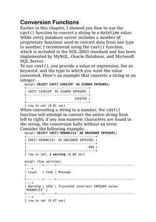 Conversion Functions
Earlier in this chapter, I showed you how to use the
cast() function to convert a string to a datetime value.
While every database server includes a number of
proprietary functions used to convert data from one type
to another, I recommend using the cast() function,
which is included in the SQL:2003 standard and has been
implemented by MySQL, Oracle Database, and Microsoft
SQL Server.
To use cast(), you provide a value or expression, the as
keyword, and the type to which you want the value
converted. Here’s an example that converts a string to an
integer:
mysql> SELECT CAST('1456328' AS SIGNED INTEGER);
+-----------------------------------+
| CAST('1456328' AS SIGNED INTEGER) |
+-----------------------------------+
| 1456328 |
+-----------------------------------+
1 row in set (0.01 sec)
When converting a string to a number, the cast()
function will attempt to convert the entire string from
left to right; if any non-numeric characters are found in
the string, the conversion halts without an error.
Consider the following example:
mysql> SELECT CAST('999ABC111' AS UNSIGNED INTEGER);
+---------------------------------------+
| CAST('999ABC111' AS UNSIGNED INTEGER) |
+---------------------------------------+
| 999 |
+---------------------------------------+
1 row in set, 1 warning (0.08 sec)
mysql> show warnings;
+---------+------+--------------------------------------------
----+
| Level | Code | Message
|
+---------+------+--------------------------------------------
----+
| Warning | 1292 | Truncated incorrect INTEGER value:
'999ABC111' |
+---------+------+--------------------------------------------
----+
1 row in set (0.07 sec)
 