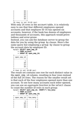 | 16 |
| 16 |
| 16 |
| 16 |
| 16 |
+-------------+
24 rows in set (0.01 sec)
With only 24 rows in the account table, it is relatively
easy to see that four diﬀerent employees opened
accounts and that employee ID 16 has opened six
accounts; however, if the bank has dozens of employees
and thousands of accounts, this approach would prove
tedious and error-prone.
Instead, you can ask the database server to group the
data for you by using the group by clause. Here’s the
same query but employing a group by clause to group
the account data by employee ID:
mysql> SELECT open_emp_id
-> FROM account
-> GROUP BY open_emp_id;
+-------------+
| open_emp_id |
+-------------+
| 1 |
| 10 |
| 13 |
| 16 |
+-------------+
4 rows in set (0.00 sec)
The result set contains one row for each distinct value in
the open_emp_id column, resulting in four rows instead
of the full 24 rows. The reason for the smaller result set
is that each of the four employees opened more than one
account. To see how many accounts each teller opened,
you can use an aggregate function in the select clause
to count the number of rows in each group:
mysql> SELECT open_emp_id, COUNT(*) how_many
-> FROM account
-> GROUP BY open_emp_id;
+-------------+----------+
| open_emp_id | how_many |
+-------------+----------+
| 1 | 8 |
| 10 | 7 |
| 13 | 3 |
| 16 | 6 |
 