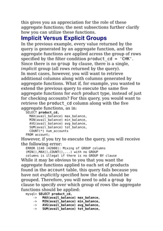 this gives you an appreciation for the role of these
aggregate functions; the next subsections further clarify
how you can utilize these functions.
Implicit Versus Explicit Groups
In the previous example, every value returned by the
query is generated by an aggregate function, and the
aggregate functions are applied across the group of rows
speciﬁed by the ﬁlter condition product_cd = 'CHK'.
Since there is no group by clause, there is a single,
implicit group (all rows returned by the query).
In most cases, however, you will want to retrieve
additional columns along with columns generated by
aggregate functions. What if, for example, you wanted to
extend the previous query to execute the same ﬁve
aggregate functions for each product type, instead of just
for checking accounts? For this query, you would want to
retrieve the product_cd column along with the ﬁve
aggregate functions, as in:
SELECT product_cd,
MAX(avail_balance) max_balance,
MIN(avail_balance) min_balance,
AVG(avail_balance) avg_balance,
SUM(avail_balance) tot_balance,
COUNT(*) num_accounts
FROM account;
However, if you try to execute the query, you will receive
the following error:
ERROR 1140 (42000): Mixing of GROUP columns
(MIN(),MAX(),COUNT(),...) with no GROUP
columns is illegal if there is no GROUP BY clause
While it may be obvious to you that you want the
aggregate functions applied to each set of products
found in the account table, this query fails because you
have not explicitly speciﬁed how the data should be
grouped. Therefore, you will need to add a group by
clause to specify over which group of rows the aggregate
functions should be applied:
mysql> SELECT product_cd,
-> MAX(avail_balance) max_balance,
-> MIN(avail_balance) min_balance,
-> AVG(avail_balance) avg_balance,
-> SUM(avail_balance) tot_balance,
 