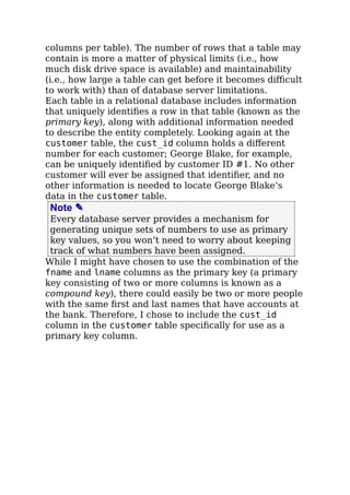 columns per table). The number of rows that a table may
contain is more a matter of physical limits (i.e., how
much disk drive space is available) and maintainability
(i.e., how large a table can get before it becomes diﬃcult
to work with) than of database server limitations.
Each table in a relational database includes information
that uniquely identiﬁes a row in that table (known as the
primary key), along with additional information needed
to describe the entity completely. Looking again at the
customer table, the cust_id column holds a diﬀerent
number for each customer; George Blake, for example,
can be uniquely identiﬁed by customer ID #1. No other
customer will ever be assigned that identiﬁer, and no
other information is needed to locate George Blake’s
data in the customer table.
Note ✎
Every database server provides a mechanism for
generating unique sets of numbers to use as primary
key values, so you won’t need to worry about keeping
track of what numbers have been assigned.
While I might have chosen to use the combination of the
fname and lname columns as the primary key (a primary
key consisting of two or more columns is known as a
compound key), there could easily be two or more people
with the same ﬁrst and last names that have accounts at
the bank. Therefore, I chose to include the cust_id
column in the customer table speciﬁcally for use as a
primary key column.
 