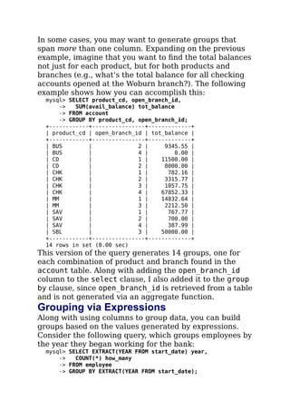 In some cases, you may want to generate groups that
span more than one column. Expanding on the previous
example, imagine that you want to ﬁnd the total balances
not just for each product, but for both products and
branches (e.g., what’s the total balance for all checking
accounts opened at the Woburn branch?). The following
example shows how you can accomplish this:
mysql> SELECT product_cd, open_branch_id,
-> SUM(avail_balance) tot_balance
-> FROM account
-> GROUP BY product_cd, open_branch_id;
+------------+----------------+-------------+
| product_cd | open_branch_id | tot_balance |
+------------+----------------+-------------+
| BUS | 2 | 9345.55 |
| BUS | 4 | 0.00 |
| CD | 1 | 11500.00 |
| CD | 2 | 8000.00 |
| CHK | 1 | 782.16 |
| CHK | 2 | 3315.77 |
| CHK | 3 | 1057.75 |
| CHK | 4 | 67852.33 |
| MM | 1 | 14832.64 |
| MM | 3 | 2212.50 |
| SAV | 1 | 767.77 |
| SAV | 2 | 700.00 |
| SAV | 4 | 387.99 |
| SBL | 3 | 50000.00 |
+------------+----------------+-------------+
14 rows in set (0.00 sec)
This version of the query generates 14 groups, one for
each combination of product and branch found in the
account table. Along with adding the open_branch_id
column to the select clause, I also added it to the group
by clause, since open_branch_id is retrieved from a table
and is not generated via an aggregate function.
Grouping via Expressions
Along with using columns to group data, you can build
groups based on the values generated by expressions.
Consider the following query, which groups employees by
the year they began working for the bank:
mysql> SELECT EXTRACT(YEAR FROM start_date) year,
-> COUNT(*) how_many
-> FROM employee
-> GROUP BY EXTRACT(YEAR FROM start_date);
 