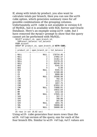 If, along with totals by product, you also want to
calculate totals per branch, then you can use the with
cube option, which generates summary rows for all
possible combinations of the grouping columns.
Unfortunately, with cube is not available in version 6.0
of MySQL, but it is available with SQL Server and Oracle
Database. Here’s an example using with cube, but I
have removed the mysql> prompt to show that the query
cannot yet be performed with MySQL:
SELECT product_cd, open_branch_id,
SUM(avail_balance) tot_balance
FROM account
GROUP BY product_cd, open_branch_id WITH CUBE;
+------------+----------------+-------------+
| product_cd | open_branch_id | tot_balance |
+------------+----------------+-------------+
| NULL | NULL | 170754.46 |
| NULL | 1 | 27882.57 |
| NULL | 2 | 21361.32 |
| NULL | 3 | 53270.25 |
| NULL | 4 | 68240.32 |
| BUS | 2 | 9345.55 |
| BUS | 4 | 0.00 |
| BUS | NULL | 9345.55 |
| CD | 1 | 11500.00 |
| CD | 2 | 8000.00 |
| CD | NULL | 19500.00 |
| CHK | 1 | 782.16 |
| CHK | 2 | 3315.77 |
| CHK | 3 | 1057.75 |
| CHK | 4 | 67852.33 |
| CHK | NULL | 73008.01 |
| MM | 1 | 14832.64 |
| MM | 3 | 2212.50 |
| MM | NULL | 17045.14 |
| SAV | 1 | 767.77 |
| SAV | 2 | 700.00 |
| SAV | 4 | 387.99 |
| SAV | NULL | 1855.76 |
| SBL | 3 | 50000.00 |
| SBL | NULL | 50000.00 |
+------------+----------------+-------------+
25 rows in set (0.02 sec)
Using with cube generates four more rows than the
with rollup version of the query, one for each of the
four branch IDs. Similar to with rollup, null values are
 