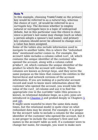 Note ✎
In this example, choosing fname/lname as the primary
key would be referred to as a natural key, whereas
the choice of cust_id would be referred to as a
surrogate key. The decision whether to employ
natural or surrogate keys is a topic of widespread
debate, but in this particular case the choice is clear,
since a person’s last name may change (such as when
a person adopts a spouse’s last name), and primary
key columns should never be allowed to change once
a value has been assigned.
Some of the tables also include information used to
navigate to another table; this is where the “redundant
data” mentioned earlier comes in. For example, the
account table includes a column called cust_id, which
contains the unique identiﬁer of the customer who
opened the account, along with a column called
product_cd, which contains the unique identiﬁer of the
product to which the account will conform. These
columns are known as foreign keys, and they serve the
same purpose as the lines that connect the entities in the
hierarchical and network versions of the account
information. If you are looking at a particular account
record and want to know more information about the
customer who opened the account, you would take the
value of the cust_id column and use it to ﬁnd the
appropriate row in the customer table (this process is
known, in relational database lingo, as a join; joins are
introduced in Chapter 3 and probed deeply in Chapters 5
and 10).
It might seem wasteful to store the same data many
times, but the relational model is quite clear on what
redundant data may be stored. For example, it is proper
for the account table to include a column for the unique
identiﬁer of the customer who opened the account, but it
is not proper to include the customer’s ﬁrst and last
names in the account table as well. If a customer were to
change her name, for example, you want to make sure
 