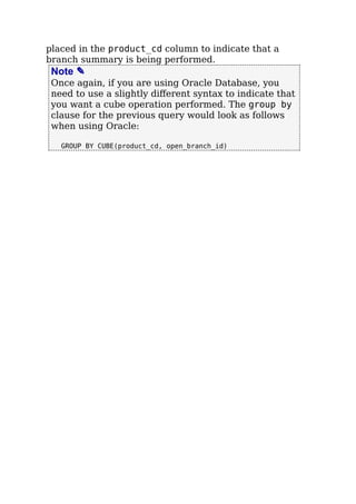 placed in the product_cd column to indicate that a
branch summary is being performed.
Note ✎
Once again, if you are using Oracle Database, you
need to use a slightly diﬀerent syntax to indicate that
you want a cube operation performed. The group by
clause for the previous query would look as follows
when using Oracle:
GROUP BY CUBE(product_cd, open_branch_id)
 