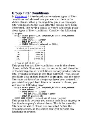 Group Filter Conditions
In Chapter 4, I introduced you to various types of ﬁlter
conditions and showed how you can use them in the
where clause. When grouping data, you also can apply
ﬁlter conditions to the data after the groups have been
generated. The having clause is where you should place
these types of ﬁlter conditions. Consider the following
example:
mysql> SELECT product_cd, SUM(avail_balance) prod_balance
-> FROM account
-> WHERE status = 'ACTIVE'
-> GROUP BY product_cd
-> HAVING SUM(avail_balance) >= 10000;
+------------+--------------+
| product_cd | prod_balance |
+------------+--------------+
| CD | 19500.00 |
| CHK | 73008.01 |
| MM | 17045.14 |
| SBL | 50000.00 |
+------------+--------------+
4 rows in set (0.00 sec)
This query has two ﬁlter conditions: one in the where
clause, which ﬁlters out inactive accounts, and the other
in the having clause, which ﬁlters out any product whose
total available balance is less than $10,000. Thus, one of
the ﬁlters acts on data before it is grouped, and the other
ﬁlter acts on data after the groups have been created. If
you mistakenly put both ﬁlters in the where clause, you
will see the following error:
mysql> SELECT product_cd, SUM(avail_balance) prod_balance
-> FROM account
-> WHERE status = 'ACTIVE'
-> AND SUM(avail_balance) > 10000
-> GROUP BY product_cd;
ERROR 1111 (HY000): Invalid use of group function
This query fails because you cannot include an aggregate
function in a query’s where clause. This is because the
ﬁlters in the where clause are evaluated before the
grouping occurs, so the server can’t yet perform any
functions on groups.
 