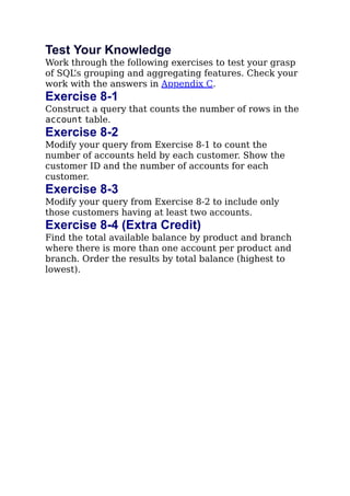 Test Your Knowledge
Work through the following exercises to test your grasp
of SQL’s grouping and aggregating features. Check your
work with the answers in Appendix C.
Exercise 8-1
Construct a query that counts the number of rows in the
account table.
Exercise 8-2
Modify your query from Exercise 8-1 to count the
number of accounts held by each customer. Show the
customer ID and the number of accounts for each
customer.
Exercise 8-3
Modify your query from Exercise 8-2 to include only
those customers having at least two accounts.
Exercise 8-4 (Extra Credit)
Find the total available balance by product and branch
where there is more than one account per product and
branch. Order the results by total balance (highest to
lowest).
 