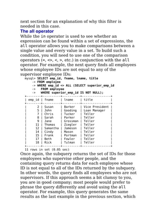 next section for an explanation of why this ﬁlter is
needed in this case.
The all operator
While the in operator is used to see whether an
expression can be found within a set of expressions, the
all operator allows you to make comparisons between a
single value and every value in a set. To build such a
condition, you will need to use one of the comparison
operators (=, <>, <, >, etc.) in conjunction with the all
operator. For example, the next query ﬁnds all employees
whose employee IDs are not equal to any of the
supervisor employee IDs:
mysql> SELECT emp_id, fname, lname, title
-> FROM employee
-> WHERE emp_id <> ALL (SELECT superior_emp_id
-> FROM employee
-> WHERE superior_emp_id IS NOT NULL);
+--------+----------+----------+----------------+
| emp_id | fname | lname | title |
+--------+----------+----------+----------------+
| 2 | Susan | Barker | Vice President |
| 5 | John | Gooding | Loan Manager |
| 7 | Chris | Tucker | Teller |
| 8 | Sarah | Parker | Teller |
| 9 | Jane | Grossman | Teller |
| 11 | Thomas | Ziegler | Teller |
| 12 | Samantha | Jameson | Teller |
| 14 | Cindy | Mason | Teller |
| 15 | Frank | Portman | Teller |
| 17 | Beth | Fowler | Teller |
| 18 | Rick | Tulman | Teller |
+--------+----------+----------+----------------+
11 rows in set (0.05 sec)
Once again, the subquery returns the set of IDs for those
employees who supervise other people, and the
containing query returns data for each employee whose
ID is not equal to all of the IDs returned by the subquery.
In other words, the query ﬁnds all employees who are not
supervisors. If this approach seems a bit clumsy to you,
you are in good company; most people would prefer to
phrase the query diﬀerently and avoid using the all
operator. For example, this query generates the same
results as the last example in the previous section, which
 