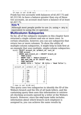 +------------+---------+------------+---------------+
14 rows in set (0.00 sec)
Frank has two accounts with balances of $1,057.75 and
$2,212.50; to have a balance greater than any of these
two accounts, an account must have a balance of at least
$1,057.75.
Note ✎
Although most people prefer to use in, using = any is
equivalent to using the in operator.
Multicolumn Subqueries
So far, all of the subquery examples in this chapter have
returned a single column and one or more rows. In
certain situations, however, you can use subqueries that
return two or more columns. To show the utility of
multiple-column subqueries, it might help to look ﬁrst at
an example that uses multiple, single-column subqueries:
mysql> SELECT account_id, product_cd, cust_id
-> FROM account
-> WHERE open_branch_id = (SELECT branch_id
-> FROM branch
-> WHERE name = 'Woburn Branch')
-> AND open_emp_id IN (SELECT emp_id
-> FROM employee
-> WHERE title = 'Teller' OR title = 'Head Teller');
+------------+------------+---------+
| account_id | product_cd | cust_id |
+------------+------------+---------+
| 1 | CHK | 1 |
| 2 | SAV | 1 |
| 3 | CD | 1 |
| 4 | CHK | 2 |
| 5 | SAV | 2 |
| 17 | CD | 7 |
| 27 | BUS | 11 |
+------------+------------+---------+
7 rows in set (0.09 sec)
This query uses two subqueries to identify the ID of the
Woburn branch and the IDs of all bank tellers, and the
containing query then uses this information to retrieve
all checking accounts opened by a teller at the Woburn
branch. However, since the employee table includes
information about which branch each employee is
assigned to, you can achieve the same results by
 