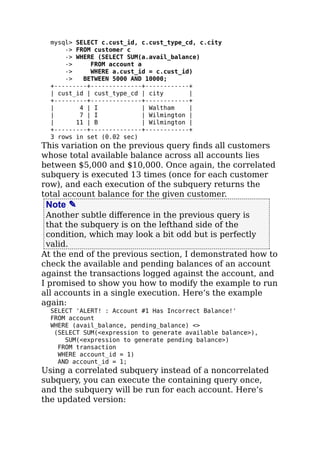 mysql> SELECT c.cust_id, c.cust_type_cd, c.city
-> FROM customer c
-> WHERE (SELECT SUM(a.avail_balance)
-> FROM account a
-> WHERE a.cust_id = c.cust_id)
-> BETWEEN 5000 AND 10000;
+---------+--------------+------------+
| cust_id | cust_type_cd | city |
+---------+--------------+------------+
| 4 | I | Waltham |
| 7 | I | Wilmington |
| 11 | B | Wilmington |
+---------+--------------+------------+
3 rows in set (0.02 sec)
This variation on the previous query ﬁnds all customers
whose total available balance across all accounts lies
between $5,000 and $10,000. Once again, the correlated
subquery is executed 13 times (once for each customer
row), and each execution of the subquery returns the
total account balance for the given customer.
Note ✎
Another subtle diﬀerence in the previous query is
that the subquery is on the lefthand side of the
condition, which may look a bit odd but is perfectly
valid.
At the end of the previous section, I demonstrated how to
check the available and pending balances of an account
against the transactions logged against the account, and
I promised to show you how to modify the example to run
all accounts in a single execution. Here’s the example
again:
SELECT 'ALERT! : Account #1 Has Incorrect Balance!'
FROM account
WHERE (avail_balance, pending_balance) <>
(SELECT SUM(<expression to generate available balance>),
SUM(<expression to generate pending balance>)
FROM transaction
WHERE account_id = 1)
AND account_id = 1;
Using a correlated subquery instead of a noncorrelated
subquery, you can execute the containing query once,
and the subquery will be run for each account. Here’s
the updated version:
 