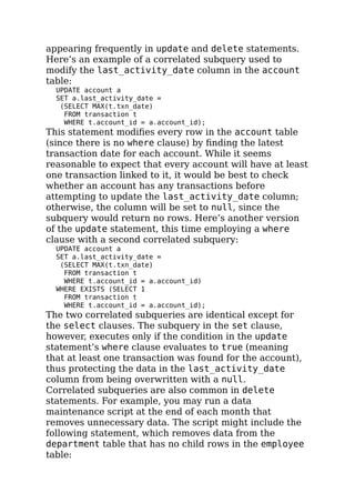 appearing frequently in update and delete statements.
Here’s an example of a correlated subquery used to
modify the last_activity_date column in the account
table:
UPDATE account a
SET a.last_activity_date =
(SELECT MAX(t.txn_date)
FROM transaction t
WHERE t.account_id = a.account_id);
This statement modiﬁes every row in the account table
(since there is no where clause) by ﬁnding the latest
transaction date for each account. While it seems
reasonable to expect that every account will have at least
one transaction linked to it, it would be best to check
whether an account has any transactions before
attempting to update the last_activity_date column;
otherwise, the column will be set to null, since the
subquery would return no rows. Here’s another version
of the update statement, this time employing a where
clause with a second correlated subquery:
UPDATE account a
SET a.last_activity_date =
(SELECT MAX(t.txn_date)
FROM transaction t
WHERE t.account_id = a.account_id)
WHERE EXISTS (SELECT 1
FROM transaction t
WHERE t.account_id = a.account_id);
The two correlated subqueries are identical except for
the select clauses. The subquery in the set clause,
however, executes only if the condition in the update
statement’s where clause evaluates to true (meaning
that at least one transaction was found for the account),
thus protecting the data in the last_activity_date
column from being overwritten with a null.
Correlated subqueries are also common in delete
statements. For example, you may run a data
maintenance script at the end of each month that
removes unnecessary data. The script might include the
following statement, which removes data from the
department table that has no child rows in the employee
table:
 