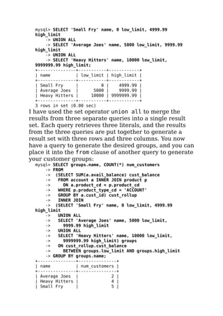 mysql> SELECT 'Small Fry' name, 0 low_limit, 4999.99
high_limit
-> UNION ALL
-> SELECT 'Average Joes' name, 5000 low_limit, 9999.99
high_limit
-> UNION ALL
-> SELECT 'Heavy Hitters' name, 10000 low_limit,
9999999.99 high_limit;
+---------------+-----------+------------+
| name | low_limit | high_limit |
+---------------+-----------+------------+
| Small Fry | 0 | 4999.99 |
| Average Joes | 5000 | 9999.99 |
| Heavy Hitters | 10000 | 9999999.99 |
+---------------+-----------+------------+
3 rows in set (0.00 sec)
I have used the set operator union all to merge the
results from three separate queries into a single result
set. Each query retrieves three literals, and the results
from the three queries are put together to generate a
result set with three rows and three columns. You now
have a query to generate the desired groups, and you can
place it into the from clause of another query to generate
your customer groups:
mysql> SELECT groups.name, COUNT(*) num_customers
-> FROM
-> (SELECT SUM(a.avail_balance) cust_balance
-> FROM account a INNER JOIN product p
-> ON a.product_cd = p.product_cd
-> WHERE p.product_type_cd = 'ACCOUNT'
-> GROUP BY a.cust_id) cust_rollup
-> INNER JOIN
-> (SELECT 'Small Fry' name, 0 low_limit, 4999.99
high_limit
-> UNION ALL
-> SELECT 'Average Joes' name, 5000 low_limit,
-> 9999.99 high_limit
-> UNION ALL
-> SELECT 'Heavy Hitters' name, 10000 low_limit,
-> 9999999.99 high_limit) groups
-> ON cust_rollup.cust_balance
-> BETWEEN groups.low_limit AND groups.high_limit
-> GROUP BY groups.name;
+---------------+---------------+
| name | num_customers |
+---------------+---------------+
| Average Joes | 2 |
| Heavy Hitters | 4 |
| Small Fry | 5 |
 