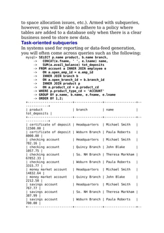 to space allocation issues, etc.). Armed with subqueries,
however, you will be able to adhere to a policy where
tables are added to a database only when there is a clear
business need to store new data.
Task-oriented subqueries
In systems used for reporting or data-feed generation,
you will often come across queries such as the following:
mysql> SELECT p.name product, b.name branch,
-> CONCAT(e.fname, ' ', e.lname) name,
-> SUM(a.avail_balance) tot_deposits
-> FROM account a INNER JOIN employee e
-> ON a.open_emp_id = e.emp_id
-> INNER JOIN branch b
-> ON a.open_branch_id = b.branch_id
-> INNER JOIN product p
-> ON a.product_cd = p.product_cd
-> WHERE p.product_type_cd = 'ACCOUNT'
-> GROUP BY p.name, b.name, e.fname, e.lname
-> ORDER BY 1,2;
+------------------------+---------------+-----------------+--
------------+
| product | branch | name |
tot_deposits |
+------------------------+---------------+-----------------+--
------------+
| certificate of deposit | Headquarters | Michael Smith |
11500.00 |
| certificate of deposit | Woburn Branch | Paula Roberts |
8000.00 |
| checking account | Headquarters | Michael Smith |
782.16 |
| checking account | Quincy Branch | John Blake |
1057.75 |
| checking account | So. NH Branch | Theresa Markham |
67852.33 |
| checking account | Woburn Branch | Paula Roberts |
3315.77 |
| money market account | Headquarters | Michael Smith |
14832.64 |
| money market account | Quincy Branch | John Blake |
2212.50 |
| savings account | Headquarters | Michael Smith |
767.77 |
| savings account | So. NH Branch | Theresa Markham |
387.99 |
| savings account | Woburn Branch | Paula Roberts |
700.00 |
+------------------------+---------------+-----------------+--
 