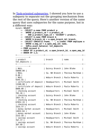 In Task-oriented subqueries, I showed you how to use a
subquery to separate out the grouping mechanism from
the rest of the query. Here’s another version of the same
query that uses subqueries for the same purpose, but in
a diﬀerent way:
mysql> SELECT
-> (SELECT p.name FROM product p
-> WHERE p.product_cd = a.product_cd
-> AND p.product_type_cd = 'ACCOUNT') product,
-> (SELECT b.name FROM branch b
-> WHERE b.branch_id = a.open_branch_id) branch,
-> (SELECT CONCAT(e.fname, ' ', e.lname) FROM employee e
-> WHERE e.emp_id = a.open_emp_id) name,
-> SUM(a.avail_balance) tot_deposits
-> FROM account a
-> GROUP BY a.product_cd, a.open_branch_id, a.open_emp_id
-> ORDER BY 1,2;
+------------------------+---------------+-----------------+--
------------+
| product | branch | name |
tot_deposits |
+------------------------+---------------+-----------------+--
------------+
| NULL | Quincy Branch | John Blake |
50000.00 |
| NULL | So. NH Branch | Theresa Markham |
0.00 |
| NULL | Woburn Branch | Paula Roberts |
9345.55 |
| certificate of deposit | Headquarters | Michael Smith |
11500.00 |
| certificate of deposit | Woburn Branch | Paula Roberts |
8000.00 |
| checking account | Headquarters | Michael Smith |
782.16 |
| checking account | Quincy Branch | John Blake |
1057.75 |
| checking account | So. NH Branch | Theresa Markham |
67852.33 |
| checking account | Woburn Branch | Paula Roberts |
3315.77 |
| money market account | Headquarters | Michael Smith |
14832.64 |
| money market account | Quincy Branch | John Blake |
2212.50 |
| savings account | Headquarters | Michael Smith |
767.77 |
| savings account | So. NH Branch | Theresa Markham |
387.99 |
| savings account | Woburn Branch | Paula Roberts |
 